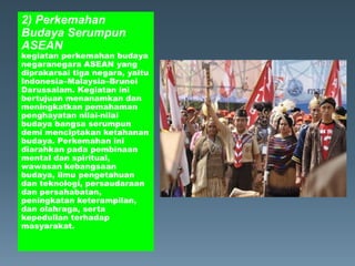 2) Perkemahan
Budaya Serumpun
ASEAN
kegiatan perkemahan budaya
negaranegara ASEAN yang
diprakarsai tiga negara, yaitu
Indonesia–Malaysia–Brunei
Darussalam. Kegiatan ini
bertujuan menanamkan dan
meningkatkan pemahaman
penghayatan nilai-nilai
budaya bangsa serumpun
demi menciptakan ketahanan
budaya. Perkemahan ini
diarahkan pada pembinaan
mental dan spiritual,
wawasan kebangsaan
budaya, ilmu pengetahuan
dan teknologi, persaudaraan
dan persahabatan,
peningkatan keterampilan,
dan olahraga, serta
kepedulian terhadap
masyarakat.
 
