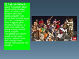 3) Industri Musik
Musik merupakan salah
satu hasil dari budaya.
Saat ini, musik sudah
menjadi salah satu
cabang industri yang
dapat dinikmati oleh siapa
pun dan di manapun. Di
Asia Tenggara, jenis
musiknya beragam. Di
Indonesia, salah satu
musik khasnya adalah
musik dangdut.
Perkembangan industri
musik sangat maju.
Konser, festival musik,
dan berbagai even
lainnya menunjukkan hal
tersebut.
 