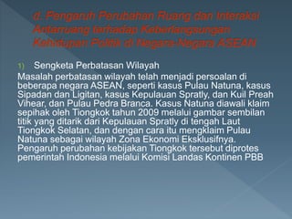 1) Sengketa Perbatasan Wilayah
Masalah perbatasan wilayah telah menjadi persoalan di
beberapa negara ASEAN, seperti kasus Pulau Natuna, kasus
Sipadan dan Ligitan, kasus Kepulauan Spratly, dan Kuil Preah
Vihear, dan Pulau Pedra Branca. Kasus Natuna diawali klaim
sepihak oleh Tiongkok tahun 2009 melalui gambar sembilan
titik yang ditarik dari Kepulauan Spratly di tengah Laut
Tiongkok Selatan, dan dengan cara itu mengklaim Pulau
Natuna sebagai wilayah Zona Ekonomi Eksklusifnya.
Pengaruh perubahan kebijakan Tiongkok tersebut diprotes
pemerintah Indonesia melalui Komisi Landas Kontinen PBB
 