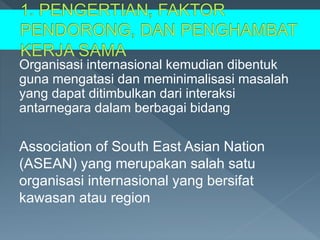 Organisasi internasional kemudian dibentuk
guna mengatasi dan meminimalisasi masalah
yang dapat ditimbulkan dari interaksi
antarnegara dalam berbagai bidang
Association of South East Asian Nation
(ASEAN) yang merupakan salah satu
organisasi internasional yang bersifat
kawasan atau region
 