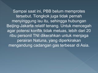 Sampai saat ini, PBB belum memprotes
tersebut. Tiongkok juga tidak pernah
menyinggung isu itu, sehingga hubungan
Beijing-Jakarta relatif tenang. Untuk mencegah
agar potensi konflik tidak meluas, lebih dari 20
ribu personil TNI dikerahkan untuk menjaga
perairan Natuna, yang diperkirakan
mengandung cadangan gas terbesar di Asia.
 