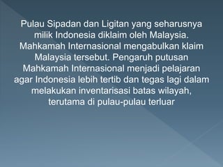Pulau Sipadan dan Ligitan yang seharusnya
milik Indonesia diklaim oleh Malaysia.
Mahkamah Internasional mengabulkan klaim
Malaysia tersebut. Pengaruh putusan
Mahkamah Internasional menjadi pelajaran
agar Indonesia lebih tertib dan tegas lagi dalam
melakukan inventarisasi batas wilayah,
terutama di pulau-pulau terluar
 