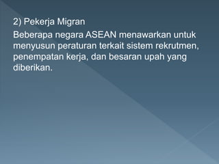 2) Pekerja Migran
Beberapa negara ASEAN menawarkan untuk
menyusun peraturan terkait sistem rekrutmen,
penempatan kerja, dan besaran upah yang
diberikan.
 