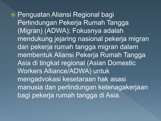  Penguatan Aliansi Regional bagi
Perlindungan Pekerja Rumah Tangga
(Migran) (ADWA): Fokusnya adalah
mendukung jejaring nasional pekerja migran
dan pekerja rumah tangga migran dalam
membentuk Aliansi Pekerja Rumah Tangga
Asia di tingkat regional (Asian Domestic
Workers Alliance/ADWA) untuk
mengadvokasi kesetaraan hak asasi
manusia dan perlindungan ketenagakerjaan
bagi pekerja rumah tangga di Asia.
 