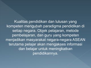 Kualitas pendidikan dan lulusan yang
kompeten mengubah paradigma pendidikan di
setiap negara. Objek pelajaran, metode
pembelajaran, dan guru yang kompeten
menjadikan masyarakat negara-negara ASEAN
terutama pelajar akan mengakses informasi
dan belajar untuk meningkatkan
pendidikannya.
 