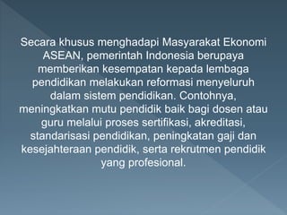 Secara khusus menghadapi Masyarakat Ekonomi
ASEAN, pemerintah Indonesia berupaya
memberikan kesempatan kepada lembaga
pendidikan melakukan reformasi menyeluruh
dalam sistem pendidikan. Contohnya,
meningkatkan mutu pendidik baik bagi dosen atau
guru melalui proses sertifikasi, akreditasi,
standarisasi pendidikan, peningkatan gaji dan
kesejahteraan pendidik, serta rekrutmen pendidik
yang profesional.
 