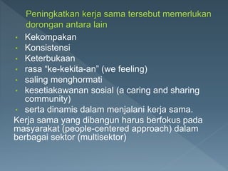 • Kekompakan
• Konsistensi
• Keterbukaan
• rasa “ke-kekita-an” (we feeling)
• saling menghormati
• kesetiakawanan sosial (a caring and sharing
community)
• serta dinamis dalam menjalani kerja sama.
Kerja sama yang dibangun harus berfokus pada
masyarakat (people-centered approach) dalam
berbagai sektor (multisektor)
 