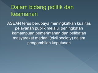 ASEAN terus berupaya meningkatkan kualitas
pelayanan publik melalui peningkatan
kemampuan pemerintahan dan pelibatan
masyarakat madani (civil society) dalam
pengambilan keputusan
 