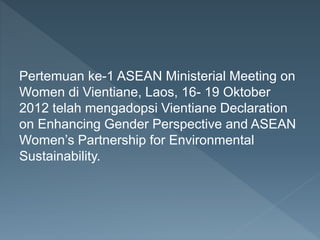 Pertemuan ke-1 ASEAN Ministerial Meeting on
Women di Vientiane, Laos, 16- 19 Oktober
2012 telah mengadopsi Vientiane Declaration
on Enhancing Gender Perspective and ASEAN
Women’s Partnership for Environmental
Sustainability.
 