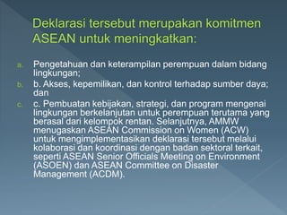 a. Pengetahuan dan keterampilan perempuan dalam bidang
lingkungan;
b. b. Akses, kepemilikan, dan kontrol terhadap sumber daya;
dan
c. c. Pembuatan kebijakan, strategi, dan program mengenai
lingkungan berkelanjutan untuk perempuan terutama yang
berasal dari kelompok rentan. Selanjutnya, AMMW
menugaskan ASEAN Commission on Women (ACW)
untuk mengimplementasikan deklarasi tersebut melalui
kolaborasi dan koordinasi dengan badan sektoral terkait,
seperti ASEAN Senior Officials Meeting on Environment
(ASOEN) dan ASEAN Committee on Disaster
Management (ACDM).
 