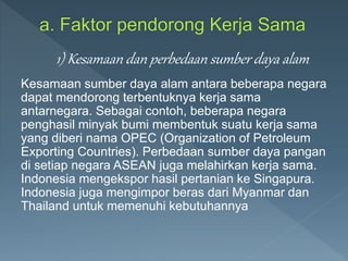 Kesamaan sumber daya alam antara beberapa negara
dapat mendorong terbentuknya kerja sama
antarnegara. Sebagai contoh, beberapa negara
penghasil minyak bumi membentuk suatu kerja sama
yang diberi nama OPEC (Organization of Petroleum
Exporting Countries). Perbedaan sumber daya pangan
di setiap negara ASEAN juga melahirkan kerja sama.
Indonesia mengekspor hasil pertanian ke Singapura.
Indonesia juga mengimpor beras dari Myanmar dan
Thailand untuk memenuhi kebutuhannya
1) Kesamaan dan perbedaan sumber daya alam
 