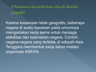Karena kesamaan letak geografis, beberapa
negara di suatu kawasan pada umumnya
mengadakan kerja sama untuk menjaga
stabilitas dan keamanan negara. Contoh:
negara-negara yang terletak di wilayah Asia
Tenggara membentuk kerja sama melalui
organisasi ASEAN.
 
