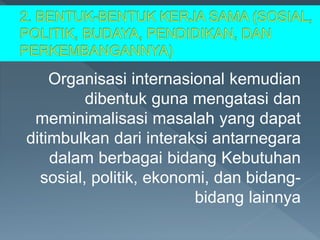 Organisasi internasional kemudian
dibentuk guna mengatasi dan
meminimalisasi masalah yang dapat
ditimbulkan dari interaksi antarnegara
dalam berbagai bidang Kebutuhan
sosial, politik, ekonomi, dan bidang-
bidang lainnya
 