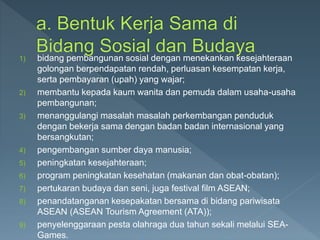 1) bidang pembangunan sosial dengan menekankan kesejahteraan
golongan berpendapatan rendah, perluasan kesempatan kerja,
serta pembayaran (upah) yang wajar;
2) membantu kepada kaum wanita dan pemuda dalam usaha-usaha
pembangunan;
3) menanggulangi masalah masalah perkembangan penduduk
dengan bekerja sama dengan badan badan internasional yang
bersangkutan;
4) pengembangan sumber daya manusia;
5) peningkatan kesejahteraan;
6) program peningkatan kesehatan (makanan dan obat-obatan);
7) pertukaran budaya dan seni, juga festival film ASEAN;
8) penandatanganan kesepakatan bersama di bidang pariwisata
ASEAN (ASEAN Tourism Agreement (ATA));
9) penyelenggaraan pesta olahraga dua tahun sekali melalui SEA-
Games.
 