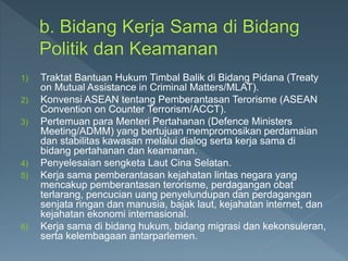 1) Traktat Bantuan Hukum Timbal Balik di Bidang Pidana (Treaty
on Mutual Assistance in Criminal Matters/MLAT).
2) Konvensi ASEAN tentang Pemberantasan Terorisme (ASEAN
Convention on Counter Terrorism/ACCT).
3) Pertemuan para Menteri Pertahanan (Defence Ministers
Meeting/ADMM) yang bertujuan mempromosikan perdamaian
dan stabilitas kawasan melalui dialog serta kerja sama di
bidang pertahanan dan keamanan.
4) Penyelesaian sengketa Laut Cina Selatan.
5) Kerja sama pemberantasan kejahatan lintas negara yang
mencakup pemberantasan terorisme, perdagangan obat
terlarang, pencucian uang penyelundupan dan perdagangan
senjata ringan dan manusia, bajak laut, kejahatan internet, dan
kejahatan ekonomi internasional.
6) Kerja sama di bidang hukum, bidang migrasi dan kekonsuleran,
serta kelembagaan antarparlemen.
 