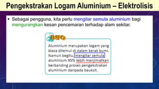 Pengekstrakan Logam Aluminium – Elektrolisis
 Sebagai pengguna, kita perlu mengitar semula aluminium bagi
mengurangkan kesan pencemaran terhadap alam sekitar.
 