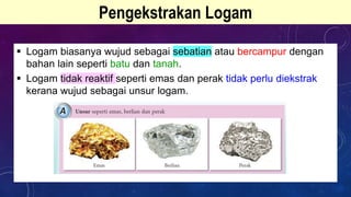 Pengekstrakan Logam
 Logam biasanya wujud sebagai sebatian atau bercampur dengan
bahan lain seperti batu dan tanah.
 Logam tidak reaktif seperti emas dan perak tidak perlu diekstrak
kerana wujud sebagai unsur logam.
 
