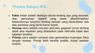 Produk Belajar IPA
● Fakta ilmiah adalah deskripsi akurat tentang apa yang teramati,
atau pernyataan objektif yang dapat dikonfirmasikan
kebenarannya (empiric) tentang sesuatu yang benar-benar ada
atau peristiwa yang benar-benar terjadi.
● Konsep sains adalah rumusan akal atau gagasan umum tentang
objek atau kejadian yang didasarkan pada sifat-sifat objek atau
kejadian tersebut.
● Prinsip sains adalah rumusan atau generalisasi hubungan fakta
dengan konsep. Prinsip lebih bersifat analitik, bukan sekedar
empirik.
 