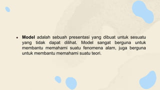 ● Model adalah sebuah presentasi yang dibuat untuk sesuatu
yang tidak dapat dilihat. Model sangat berguna untuk
membantu memahami suatu fenomena alam, juga berguna
untuk membantu memahami suatu teori.
 