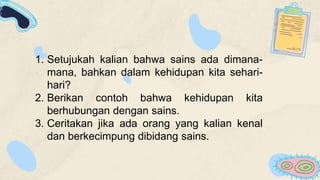 1. Setujukah kalian bahwa sains ada dimana-
mana, bahkan dalam kehidupan kita sehari-
hari?
2. Berikan contoh bahwa kehidupan kita
berhubungan dengan sains.
3. Ceritakan jika ada orang yang kalian kenal
dan berkecimpung dibidang sains.
 