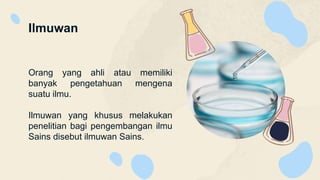 Ilmuwan
Orang yang ahli atau memiliki
banyak pengetahuan mengena
suatu ilmu.
Ilmuwan yang khusus melakukan
penelitian bagi pengembangan ilmu
Sains disebut ilmuwan Sains.
 