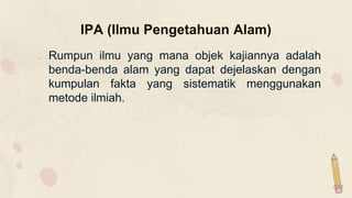 IPA (Ilmu Pengetahuan Alam)
1. Rumpun ilmu yang mana objek kajiannya adalah
benda-benda alam yang dapat dejelaskan dengan
kumpulan fakta yang sistematik menggunakan
metode ilmiah.
 