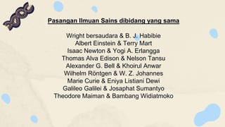 Pasangan Ilmuan Sains dibidang yang sama
Wright bersaudara & B. J. Habibie
Albert Einstein & Terry Mart
Isaac Newton & Yogi A. Erlangga
Thomas Alva Edison & Nelson Tansu
Alexander G. Bell & Khoirul Anwar
Wilhelm Röntgen & W. Z. Johannes
Marie Curie & Eniya Listiani Dewi
Galileo Galilei & Josaphat Sumantyo
Theodore Maiman & Bambang Widiatmoko
 