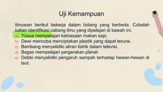 Uji Kemampuan
Ilmuwan berikut bekerja dalam bidang yang berbeda. Cobalah
kalian identifikasi cabang ilmu yang dipelajari di bawah ini.
a) Yosua mempelajari kebiasaan makan sapi.
b) Dewi mencoba menciptakan plastik yang dapat terurai.
c) Bambang menyelidiki aliran listrik dalam televisi.
d) Bagas mempelajari pergerakan planet.
e) Debbi menyelidiki pengaruh sampah terhadap hewan-hewan di
laut.
 