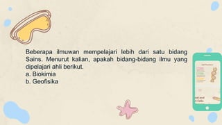 Beberapa ilmuwan mempelajari lebih dari satu bidang
Sains. Menurut kalian, apakah bidang-bidang ilmu yang
dipelajari ahli berikut.
a. Biokimia
b. Geofisika
 