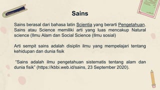 Sains
Sains berasal dari bahasa latin Scientia yang berarti Pengetahuan.
Sains atau Science memiliki arti yang luas mencakup Natural
science (Ilmu Alam dan Social Science (Ilmu sosial)
Arti sempit sains adalah disiplin ilmu yang mempelajari tentang
kehidupan dan dunia fisik
“Sains adalah ilmu pengetahuan sistematis tentang alam dan
dunia fisik” (https://kbbi.web.id/sains, 23 September 2020).
 