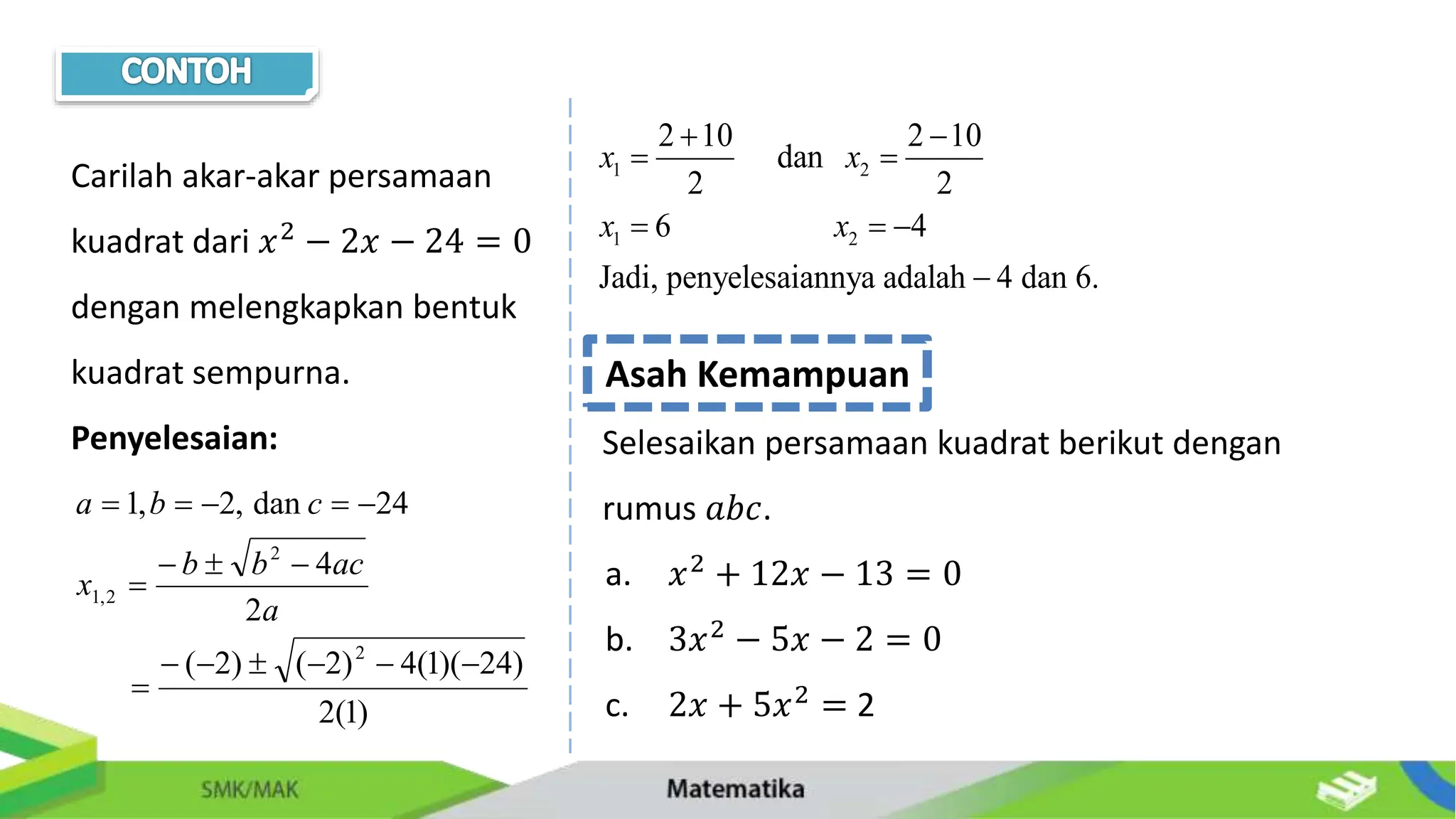 Carilah akar-akar persamaan
kuadrat dari 𝑥2 − 2𝑥 − 24 = 0
dengan melengkapkan bentuk
kuadrat sempurna.
Penyelesaian:
)
1
(
2
)
24
)(
1
(
4
)
2
(
)
2
(
2
4
24
dan
,
2
,
1
2
2
2
,
1
















a
ac
b
b
x
c
b
a
1 2
1 2
2 10 2 10
dan
2 2
6 4
Jadi, penyelesaiannya adalah 4 dan 6.
x x
x x
 
 
  

Asah Kemampuan
Selesaikan persamaan kuadrat berikut dengan
rumus 𝑎𝑏𝑐.
a. 𝑥2
+ 12𝑥 − 13 = 0
b. 3𝑥2
− 5𝑥 − 2 = 0
c. 2𝑥 + 5𝑥2
= 2
 
