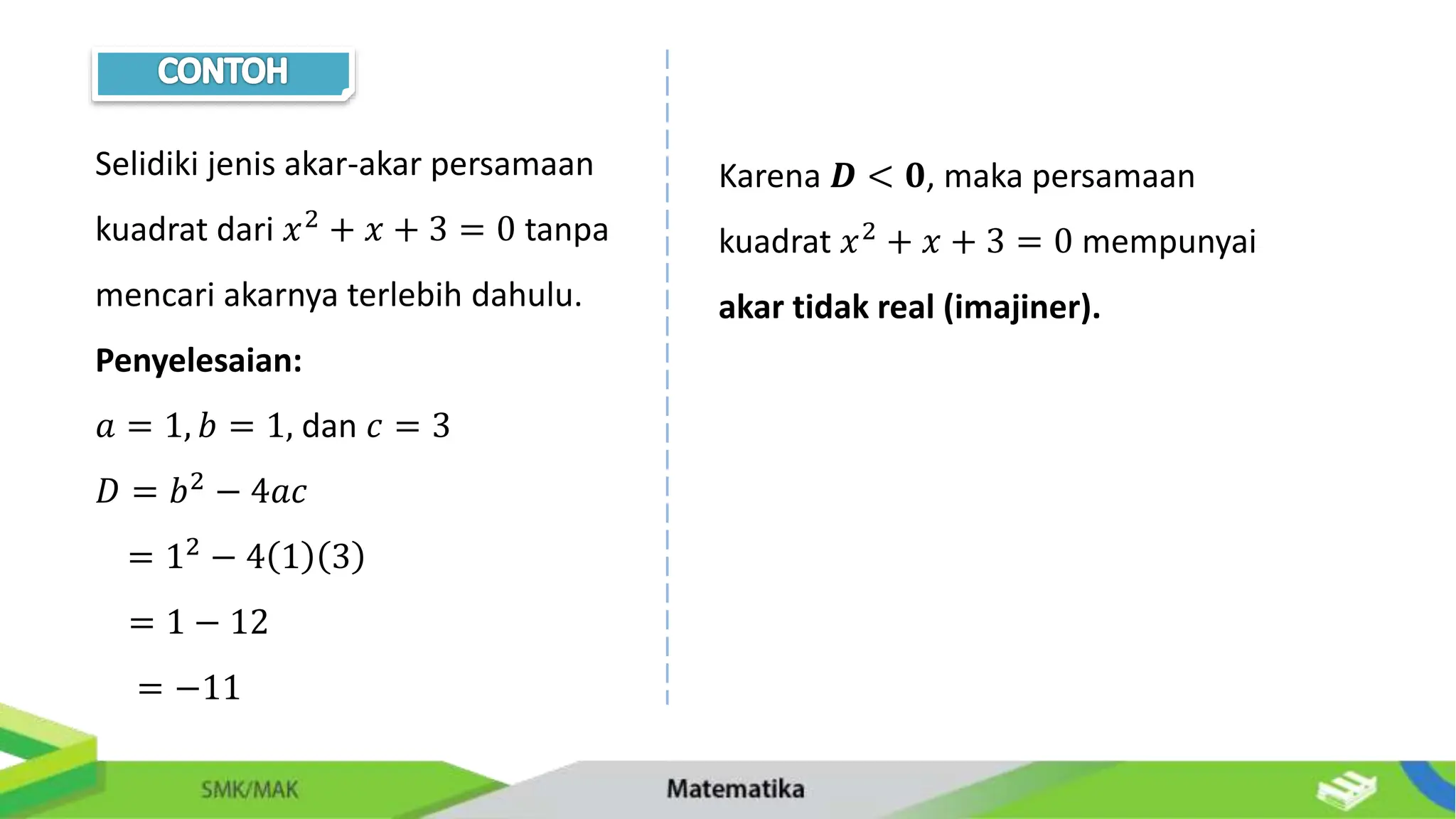 Selidiki jenis akar-akar persamaan
kuadrat dari 𝑥2 + 𝑥 + 3 = 0 tanpa
mencari akarnya terlebih dahulu.
Penyelesaian:
𝑎 = 1, 𝑏 = 1, dan 𝑐 = 3
𝐷 = 𝑏2 − 4𝑎𝑐
= 12 − 4 1 3
= 1 − 12
= −11
Karena 𝑫 < 𝟎, maka persamaan
kuadrat 𝑥2 + 𝑥 + 3 = 0 mempunyai
akar tidak real (imajiner).
 