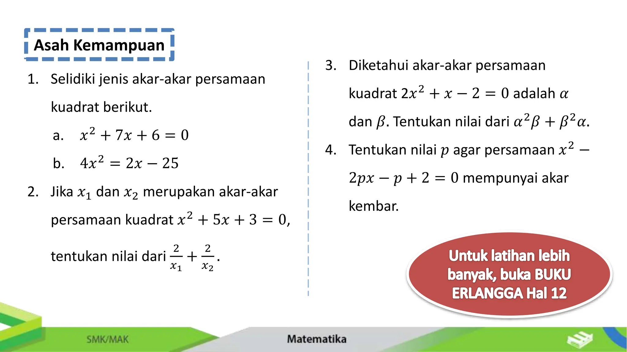 Asah Kemampuan
1. Selidiki jenis akar-akar persamaan
kuadrat berikut.
a. 𝑥2 + 7𝑥 + 6 = 0
b. 4𝑥2 = 2𝑥 − 25
2. Jika 𝑥1 dan 𝑥2 merupakan akar-akar
persamaan kuadrat 𝑥2
+ 5𝑥 + 3 = 0,
tentukan nilai dari
2
𝑥1
+
2
𝑥2
.
3. Diketahui akar-akar persamaan
kuadrat 2𝑥2 + 𝑥 − 2 = 0 adalah 𝛼
dan 𝛽. Tentukan nilai dari 𝛼2
𝛽 + 𝛽2
𝛼.
4. Tentukan nilai 𝑝 agar persamaan 𝑥2
−
2𝑝𝑥 − 𝑝 + 2 = 0 mempunyai akar
kembar.
 