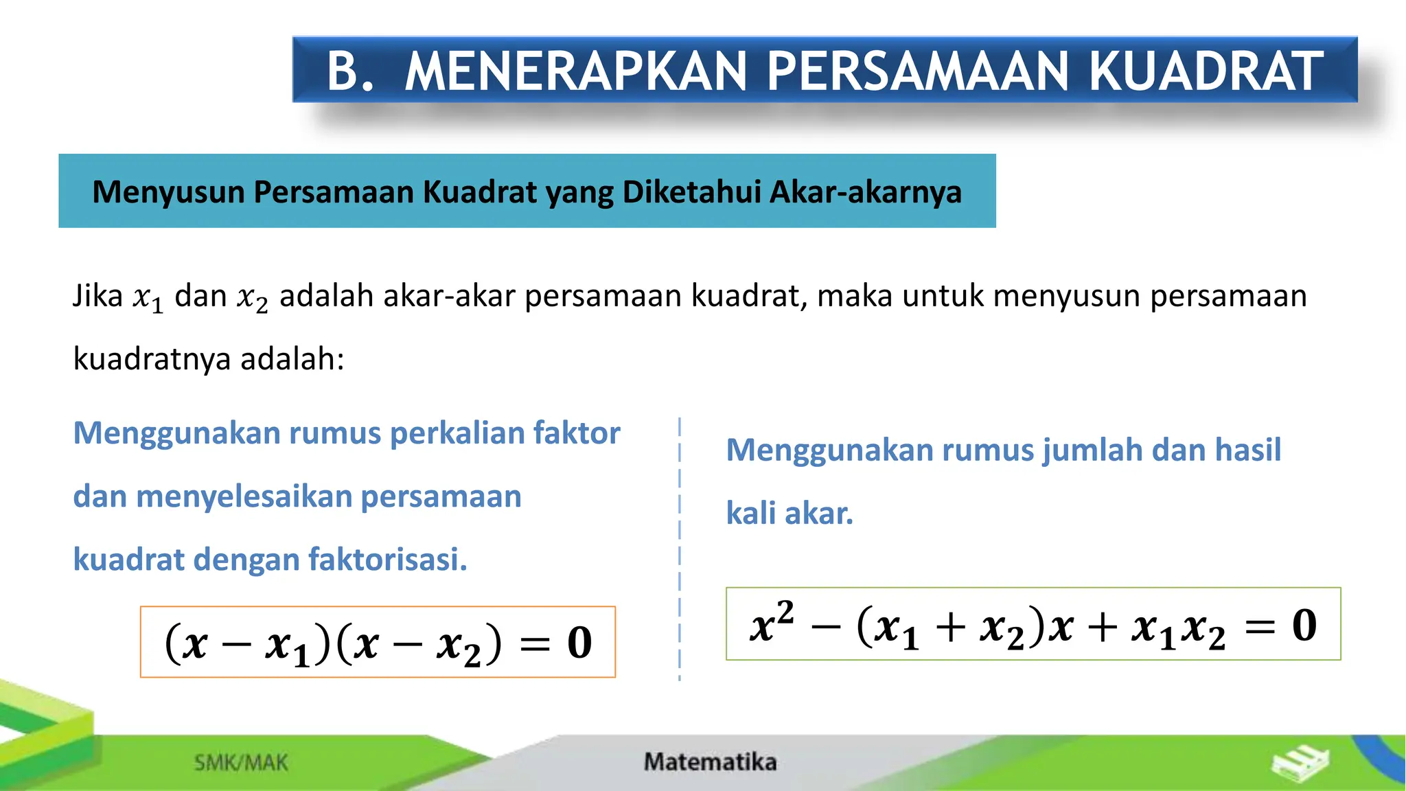 B. MENERAPKAN PERSAMAAN KUADRAT
Menyusun Persamaan Kuadrat yang Diketahui Akar-akarnya
Menggunakan rumus perkalian faktor
dan menyelesaikan persamaan
kuadrat dengan faktorisasi.
𝒙 − 𝒙𝟏 𝒙 − 𝒙𝟐 = 𝟎
Menggunakan rumus jumlah dan hasil
kali akar.
Jika 𝑥1 dan 𝑥2 adalah akar-akar persamaan kuadrat, maka untuk menyusun persamaan
kuadratnya adalah:
𝒙𝟐
− 𝒙𝟏 + 𝒙𝟐 𝒙 + 𝒙𝟏𝒙𝟐 = 𝟎
 