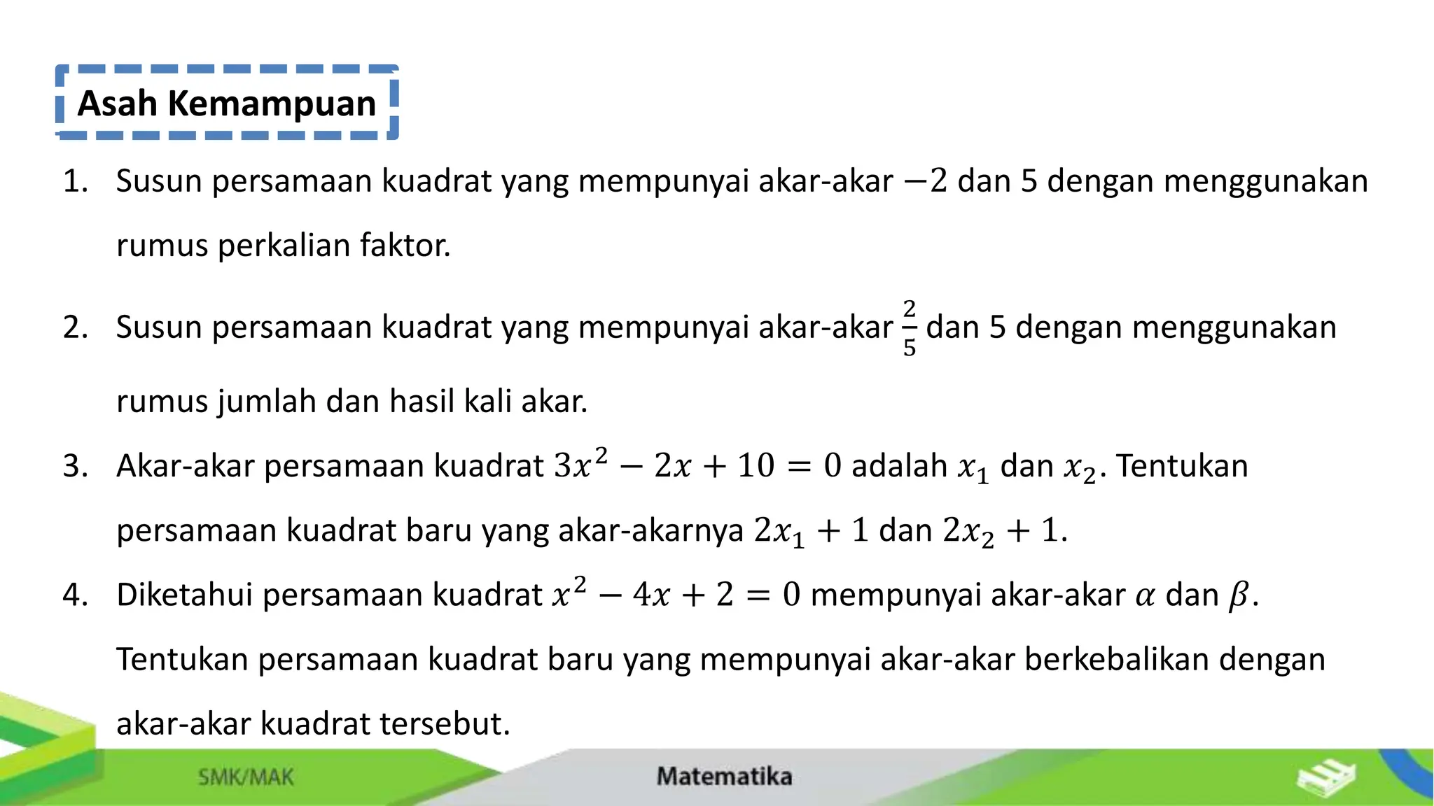 Asah Kemampuan
1. Susun persamaan kuadrat yang mempunyai akar-akar −2 dan 5 dengan menggunakan
rumus perkalian faktor.
2. Susun persamaan kuadrat yang mempunyai akar-akar
2
5
dan 5 dengan menggunakan
rumus jumlah dan hasil kali akar.
3. Akar-akar persamaan kuadrat 3𝑥2 − 2𝑥 + 10 = 0 adalah 𝑥1 dan 𝑥2. Tentukan
persamaan kuadrat baru yang akar-akarnya 2𝑥1 + 1 dan 2𝑥2 + 1.
4. Diketahui persamaan kuadrat 𝑥2
− 4𝑥 + 2 = 0 mempunyai akar-akar 𝛼 dan 𝛽.
Tentukan persamaan kuadrat baru yang mempunyai akar-akar berkebalikan dengan
akar-akar kuadrat tersebut.
 