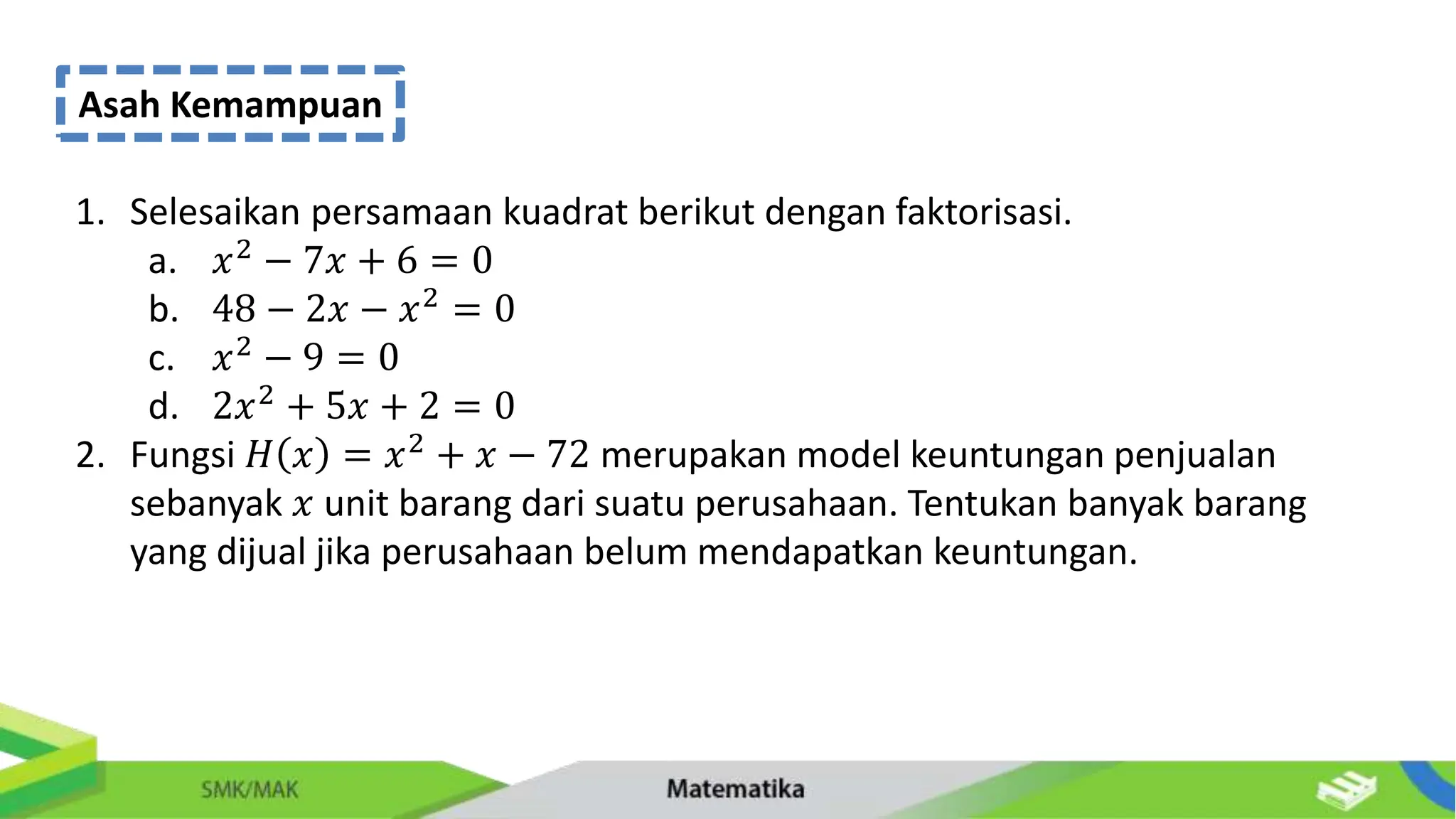 Asah Kemampuan
1. Selesaikan persamaan kuadrat berikut dengan faktorisasi.
a. 𝑥2
− 7𝑥 + 6 = 0
b. 48 − 2𝑥 − 𝑥2 = 0
c. 𝑥2
− 9 = 0
d. 2𝑥2
+ 5𝑥 + 2 = 0
2. Fungsi 𝐻 𝑥 = 𝑥2
+ 𝑥 − 72 merupakan model keuntungan penjualan
sebanyak 𝑥 unit barang dari suatu perusahaan. Tentukan banyak barang
yang dijual jika perusahaan belum mendapatkan keuntungan.
 