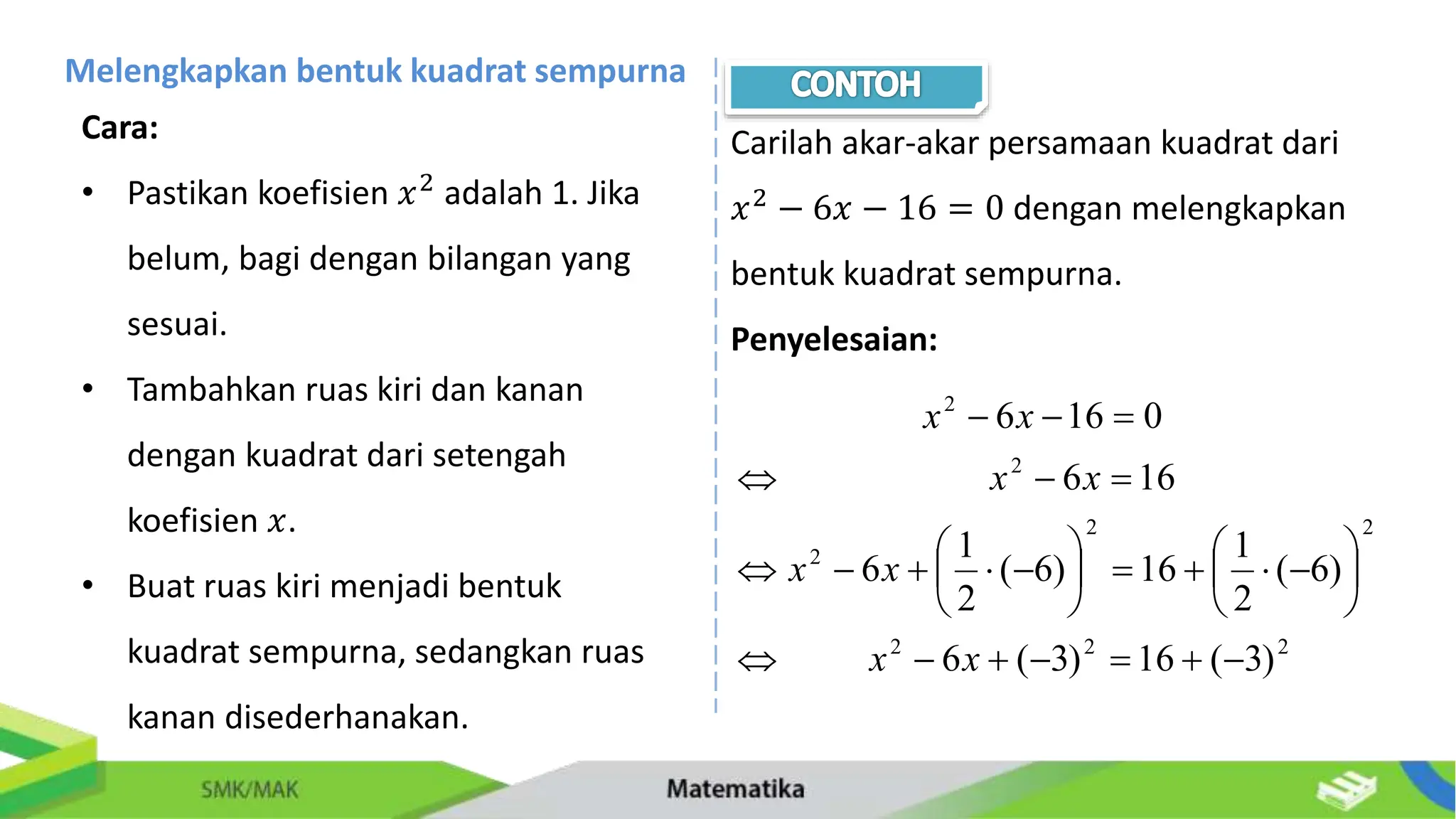 Melengkapkan bentuk kuadrat sempurna
Cara:
• Pastikan koefisien 𝑥2 adalah 1. Jika
belum, bagi dengan bilangan yang
sesuai.
• Tambahkan ruas kiri dan kanan
dengan kuadrat dari setengah
koefisien 𝑥.
• Buat ruas kiri menjadi bentuk
kuadrat sempurna, sedangkan ruas
kanan disederhanakan.
Carilah akar-akar persamaan kuadrat dari
𝑥2
− 6𝑥 − 16 = 0 dengan melengkapkan
bentuk kuadrat sempurna.
Penyelesaian:
2
2
2
2
2
2
2
2
)
3
(
16
)
3
(
6
)
6
(
2
1
16
)
6
(
2
1
6
16
6
0
16
6


































x
x
x
x
x
x
x
x
 
