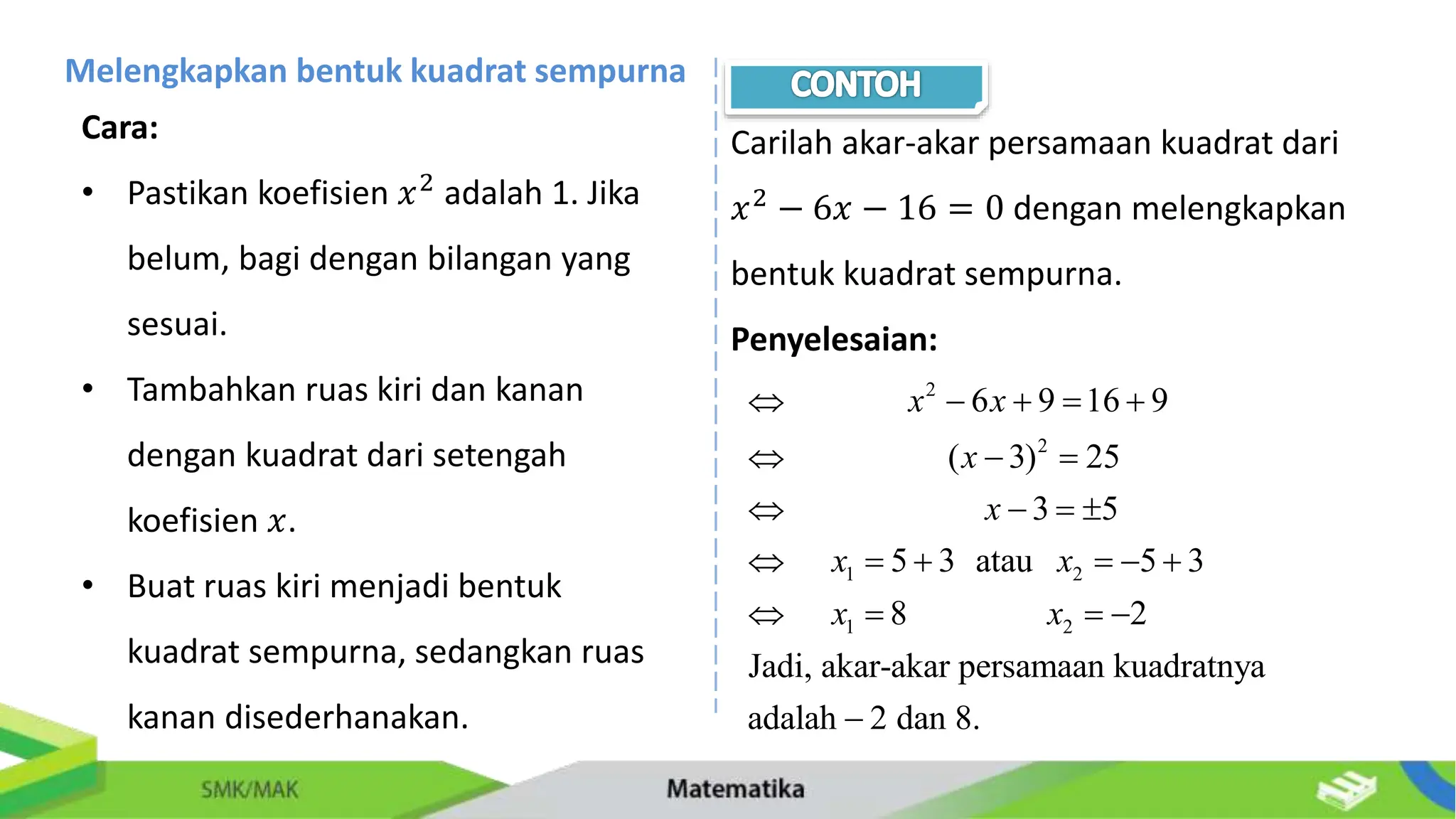 Melengkapkan bentuk kuadrat sempurna
Cara:
• Pastikan koefisien 𝑥2 adalah 1. Jika
belum, bagi dengan bilangan yang
sesuai.
• Tambahkan ruas kiri dan kanan
dengan kuadrat dari setengah
koefisien 𝑥.
• Buat ruas kiri menjadi bentuk
kuadrat sempurna, sedangkan ruas
kanan disederhanakan.
Carilah akar-akar persamaan kuadrat dari
𝑥2
− 6𝑥 − 16 = 0 dengan melengkapkan
bentuk kuadrat sempurna.
Penyelesaian:
2
2
1 2
1 2
6 9 16 9
( 3) 25
3 5
5 3 atau 5 3
8 2
Jadi, akar-akar persamaan kuadratnya
adalah 2 dan 8.
x x
x
x
x x
x x
    
  
   
     
   

 