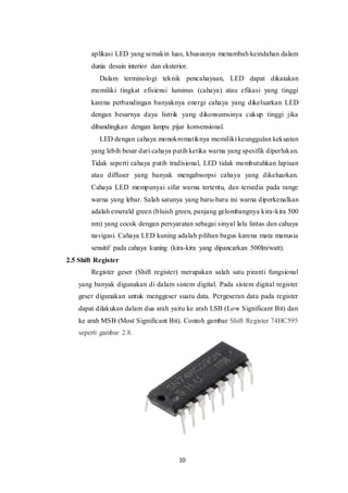 10
aplikasi LED yang semakin luas, khususnya menambah keindahan dalam
dunia desain interior dan eksterior.
Dalam terminologi teknik pencahayaan, LED dapat dikatakan
memiliki tingkat efisiensi luminus (cahaya) atau efikasi yang tinggi
karena perbandingan banyaknya energi cahaya yang dikeluarkan LED
dengan besarnya daya listrik yang dikonsumsinya cukup tinggi jika
dibandingkan dengan lampu pijar konvensional.
LED dengan cahaya monokromatiknya memiliki keunggulan kekuatan
yang lebih besar dari cahaya putih ketika warna yang spesifik diperlukan.
Tidak seperti cahaya putih tradisional, LED tidak membutuhkan lapisan
atau diffuser yang banyak mengabsorpsi cahaya yang dikeluarkan.
Cahaya LED mempunyai sifat warna tertentu, dan tersedia pada range
warna yang lebar. Salah satunya yang baru-baru ini warna diperkenalkan
adalah emerald green (bluish green, panjang gelombangnya kira-kira 500
nm) yang cocok dengan persyaratan sebagai sinyal lalu lintas dan cahaya
navigasi. Cahaya LED kuning adalah pilihan bagus karena mata manusia
sensitif pada cahaya kuning (kira-kira yang dipancarkan 500lm/watt).
2.5 Shift Register
Register geser (Shift register) merupakan salah satu piranti fungsional
yang banyak digunakan di dalam sistem digital. Pada sistem digital register
geser digunakan untuk menggeser suatu data. Pergeseran data pada register
dapat dilakukan dalam dua arah yaitu ke arah LSB (Low Significant Bit) dan
ke arah MSB (Most Significant Bit). Contoh gambar Shift Register 74HC595
seperti gambar 2.8.
 