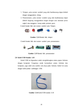 14
1. Trimpot, yaitu resistor variabel yang nilai hambatannya dapat diubah
dengan menggunakan obeng.
2. Potensiometer, yaitu resistor variabel yang nilai hambatannya dapat
diubah langsung menggunakan tangan dengan cara memutar poros
engkol atau menggeser kenop untuk potensio geser.
Contoh bentuk fisik dari resistor variabel jenis Trimpot.
Gambar 2.14 Bentuk fisik trimpot
Contoh bentuk fisik dari resistor variabel jenis potensiometer.
Gambar 2.15 Bentuk fisik potensiometer
2.8 Kabel USB Standar A-B
Kabel USB ini digunakan untuk menghubungkan antara papan Arduino
dengan komputer. Fungsinya untuk komunikasi antara Arduino dan
komputer, juga salah satu sumber catu daya pada Arduino. Kabel ini sama
dengan kabel printer sambungan USB.
Gambar 2.16 Kabel USB standar A-B
 