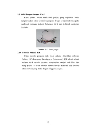 15
2.9 Kabel Jumper (Jumper Wires)
Kabel jumper adalah kabel-kabel pendek yang digunakan untuk
menghubungkan antara komponen yang satu dengan komponen lainnya pada
breadboard sehingga terdapat hubungan listrik dan terbentuk rangkaian
elektronik.
Gambar 2.12 Kabel jumper
2.10 Software Arduino IDE
Untuk menulis program pada board arduino dibutuhkan software
Arduino IDE (Intergrated Development Environment). IDE adalah sebuah
software untuk menulis program, mengompilasi menjadi kode biner dan
meng-upload ke dalam memori mikrokontroler. Software IDE arduino
adalah sofware yang ditulis dengan menggunakan java.
 