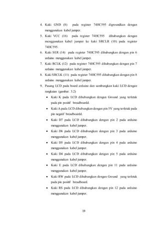 19
4. Kaki GND (8) pada register 74HC595 digroundkan dengan
menggunakan kabel jumper.
5. Kaki VCC (16) pada register 74HC595 dihubungkan dengan
menggunakan kabel jumper ke kaki SRCLR (10) pada register
74HC595.
6. Kaki SER (14) pada register 74HC595 dihubungkan dengan pin 6
arduino menggunakan kabel jumper.
7. Kaki RCLK (12) pada register 74HC595 dihubungkan dengan pin 7
arduino menggunakan kabel jumper.
8. Kaki SRCLK (11) pada register 74HC595 dihubungkan dengan pin 8
arduino menggunakan kabel jumper.
9. Pasang LCD pada board arduino dan sambungkan kaki LCD dengan
rangkaian (gambar. 3.2)
 Kaki K pada LCD dihubungkan dengan Ground yang terletak
pada pin positif breadboardd.
 Kaki A pada LCD dihubungkan dengan pin 5V yang terletak pada
pin negatif breadboardd.
 Kaki D7 pada LCD dihubungkan dengan pin 2 pada arduino
menggunakan kabel jumper.
 Kaki D6 pada LCD dihubungkan dengan pin 3 pada arduino
menggunakan kabel jumper.
 Kaki D5 pada LCD dihubungkan dengan pin 4 pada arduino
menggunakan kabel jumper.
 Kaki D4 pada LCD dihubungkan dengan pin 5 pada arduino
menggunakan kabel jumper.
 Kaki E pada LCD dihubungkan dengan pin 11 pada arduino
menggunakan kabel jumper.
 Kaki RW pada LCD dihubungkan dengan Ground yang terletak
pada pin positif breadboard.
 Kaki RS pada LCD dihubungkan dengan pin 12 pada arduino
menggunakan kabel jumper.
 