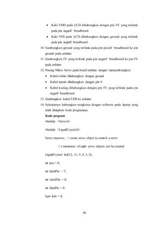 20
 Kaki VDD pada LCD dihubungkan dengan pin 5V yang terletak
pada pin negatif breadboard.
 Kaki VSS pada LCD dihubungkan dengan ground yang terletak
pada pin negatif breadboard.
10. Sambungkan ground yang terletak pada pin positif breadboard ke pin
ground pada arduino
11. Sambungkan 5V yang terletak pada pin negatif breadboard ke pin 5V
pada arduino
12. Pasang Mikro Servo pada board arduino dengan menyambungkan:
 Kabel coklat dihubungkan dengan ground
 Kabel merah dihubungkan dengan pin 9
 Kabel kuning dihubungkan dengan pin 5V yang terletak pada pin
negatif breadboard.
13. Sambungkan kabel USB ke arduino
14. Selanjutnya hubungkan rangkaina dengan software pada laptop yang
telah disiapkan kode programnya.
Kode program
#include <Servo.h>
#include <LiquidCrystal.h>
Servo myservo; // create servo object to control a servo
// a maximum of eight servo objects can be created
LiquidCrystal lcd(12, 11, 5, 4, 3, 2);
int pos = 0;
int latchPin = 7;
int clockPin = 8;
int dataPin = 6;
byte leds = 0;
 