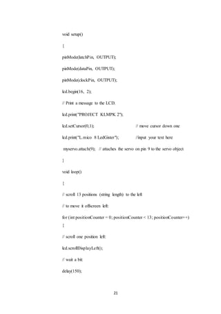 21
void setup()
{
pinMode(latchPin, OUTPUT);
pinMode(dataPin, OUTPUT);
pinMode(clockPin, OUTPUT);
lcd.begin(16, 2);
// Print a message to the LCD.
lcd.print("PROJECT KLMPK 2");
lcd.setCursor(0,1); // move cursor down one
lcd.print("L.mico 8 LedGister"); //input your text here
myservo.attach(9); // attaches the servo on pin 9 to the servo object
}
void loop()
{
// scroll 13 positions (string length) to the left
// to move it offscreen left:
for (int positionCounter = 0; positionCounter < 13; positionCounter++)
{
// scroll one position left:
lcd.scrollDisplayLeft();
// wait a bit:
delay(150);
 