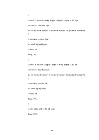 22
}
// scroll 29 positions (string length + display length) to the right
// to move it offscreen right:
for (int positionCounter = 0; positionCounter < 29; positionCounter++)
{
// scroll one position right:
lcd.scrollDisplayRight();
// wait a bit:
delay(150);
}
// scroll 16 positions (display length + string length) to the left
// to move it back to center:
for (int positionCounter = 0; positionCounter < 16; positionCounter++)
{
// scroll one position left:
lcd.scrollDisplayLeft();
// wait a bit:
delay(150);
}
// delay at the end of the full loop:
delay(1000);
 