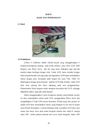 26
BAB IV
HASIL DAN PEMBAHASAN
3.1 Hasil
3.2 Pembahasan
L.Mico 8 LedGister adalah sebuah proyek yang menggabungkan 4
komponen-komponen penting pada kotak arduino, yaitu LED, LCD, Shift
Register, dan Micro Servo. Ada hal yang harus dilakukan agar alat-alat
tersebut dapat berfungsi dengan baik. Untuk LCD, harus disolder dengan
kabel yang berbentuk sisir agar pada saat digunakan, LCD dapat menampilkan
tulisan dengan jelas. Kemudian pada bagian kiri yaitu VSS, VDD, V0
dihubungkan dengan potensiometer. Apabila LCD tidak disolder, maka LCD
akan terus goyang dan harus dipegang pada saat penggunaannya.
Potensiometer disini berguna untuk mengatur kecerahan dari LCD, sehingga
didapatkan tulisan yang jelas pada layarnya.
Selain menggabungkan 4 jenis komponen arduino yang berbeda, proyek
ini akan menampilkan tulisan pada LCD, menggerakkan Micro Servo dan
menghidupkan 8 buah LED secara berurutan. Prinsip kerja dari proyek ini
adalah LCD akan menampilkan tulisan yang bergerak ke kiri dan ke kanan
yaitu Proyek Kelompok 2 selama beberapa detik, kemudian LCD akan mati
sesaat, dan micro servo akan mulai bergerak dimulai dari sudut 0o menuju
sudut 180o ketika putaran pertama dari servo mulai bergerak, maka LED
 