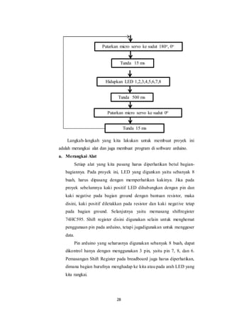 28
Langkah-langkah yang kita lakukan untuk membuat proyek ini
adalah merangkai alat dan juga membuat program di software arduino.
a. Merangkai Alat
Setiap alat yang kita pasang harus diperhatikan betul bagian-
bagiannya. Pada proyek ini, LED yang digunkan yaitu sebanyak 8
buah, harus dipasang dengan memperhatikan kakinya. Jika pada
proyek sebelumnya kaki positif LED dihubungkan dengan pin dan
kaki negative pada bagian ground dengan bantuan resistor, maka
disini, kaki positif diletakkan pada resistor dan kaki negative tetap
pada bagian ground. Selanjutnya yaitu memasang shiftregister
74HC595. Shift register disini digunakan selain untuk menghemat
penggunaan pin pada arduino, tetapi jugadigunakan untuk menggeser
data.
Pin arduino yang seharusnya digunakan sebanyak 8 buah, dapat
dikontrol hanya dengan menggunakan 3 pin, yaitu pin 7, 8, dan 6.
Pemasangan Shift Register pada breadboard juga harus diperhatikan,
dimana bagian hurufnya menghadap ke kita atau pada arah LED yang
kita rangkai.
Putarkan micro servo ke sudut 180o, 0o
Tunda 15 ms
Hidupkan LED 1,2,3,4,5,6,7,8
Tunda 500 ms
Putarkan micro servo ke sudut 0o
Tunda 15 ms
 