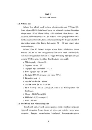 3
BAB II
LANDASAN TEORI
2.1 Arduino Uno
Arduino Uno adalah board berbasis mikrokontroler pada ATMega 328.
Board ini memiliki 14 digital input / ouput pin (dimana 6 pin dapat digunakan
sebagai ouput PWM), 6 input analog, 16 MHz osilator kristal, koneksi USB,
jack listrik dan tombol reset. Pin – pin ini berisi semua yang diperlukan untuk
mendukung mikrokontroler, hanya terhubung ke komputer dengan kabel USB
atau sumber tekanan bisa didapat dari adaptor AC – DC atau baterai untuk
menggunakannya.
Arduino Uno R3 berbeda dengan semua board sebelumnya karena
Arduino Uno R3 ini tidak menggunakan chip driver FTDI USB-to-serial.
Melainkan menggunakan fitur dari ATMega 16U2 yang diprogram sebagai
konverter USB-to-serial. Spesifikasi Board Arduino Uno adalah:
a. Mikrokontroler : Atmega328
b. Tegangan operasi : 5 V
c. Tegangan input disarankan : 7-12 V
d. Batas tegangan input : 6-20 V
e. Pin digital I/O : 14 (di mana 6 pin output PWM)
f. Pin analog input : 6
g. Arus DC per I/O Pin : 40 mA
h. Arus DC untuk pin 3,3 V : 50 mA
i. Flash Memory : 32 KB (Atmega328, di mana 0,5 KB digunakan oleh
bootloader)
j. SRAM : 2 KB (Atmega328)
k. EEPROM : 1 KB (Atmega328)
l. Clock : 16 MHz
2.2 Breadboard atau Papan Rangkaian
Breadboard adalah board yang digunakan untuk membuat rangkaian
elektronik sementara dengan tujuan uji coba atau prototipe tanpa harus
menyolder. Dengan memanfaatkan breadboard, komponen-komponen
 