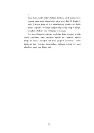 34
}
Kode diatas, adalah kode kebalikan dari kode untuk putaran servo
pertama, yaitu untuk putaran/posisi micro servo dari 180 derajat ke
posisi 0 derajat. Kode ini akan terus berulang, posisi motor dari 0
derajat ke posisi 180 derajat dengan langkah/step setiap 1 derajat,
kemudian sebaliknya dari 180 derajat ke 0 derajat.
Sebelum dihubungkan dengan rangkaian, kode program terlebih
dahulu diverifikasi untuk mengecek apabila ada kesalahan. Setelah
rangkaian selesai dirangkai dan kode program diverifikasi, antara
rangkaian dan computer dihubungkan, sehingga proyek ini akan
dihasilkan sesuai yang dibahas tadi.
 