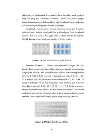 4
elektronik yang dipakai tidak akan rusak dan dapat digunakan untuk membuat
rangkaian yang lain. Breadboard umumnya terbuat dari plastik dengan
banyak lubang di atasnya. Lubang-lubang pada breadboard diatur membentuk
pola sesuai dengan pola jaringan koneksi di dalamnya.
Breadboard yang tersedia di pasaran umumnya terbagi atas 3 ukuran:
minibreadboard, medium breadboard, dan largebreadboard. Mini breadboard
memiliki 170 titik koneksi (bisa juga lebih). Medium breadboard memiliki
400 titik koneksi. Large breadboard memiliki 830 titik koneksi.
Gambar 2.1 Mini breadboard dan layout koneksi
Perhatikan Gambar 2.1, sebuah mini breadboard dengan 200 titik
koneksi. Pada bagian kanan dapat dilihat pola layout koneksi yang digambar
dengan garis berwarna biru. Pada breadboard tersebut dapat dilihat penulisan
huruf A, B, C, D, E, F, G, H, I, dan J. Kemudian ada angka 1, 5, 10, 15 dan
20. Huruf dan angka ini membentuk semacam koordinat. A1, B1, C1, D1, E1
saling berhubungan sesuai pola koneksinya (lihat kembali garis berwarna
biru). Begitu juga A2  E2, A3 E3, F1  J1, F2  J2 dan seterusnya.
Dengan memahami pola koneksi ini kita sudah bisa memakai breadboard
untuk keperluan prototipe rangkaian sehingga dapat menempatkan komponen
elektronik secara tepat sesuai dengan gambar rangkaian yang dimaksud.
Gambar 2.2 Medium breadboard 400 titik
 